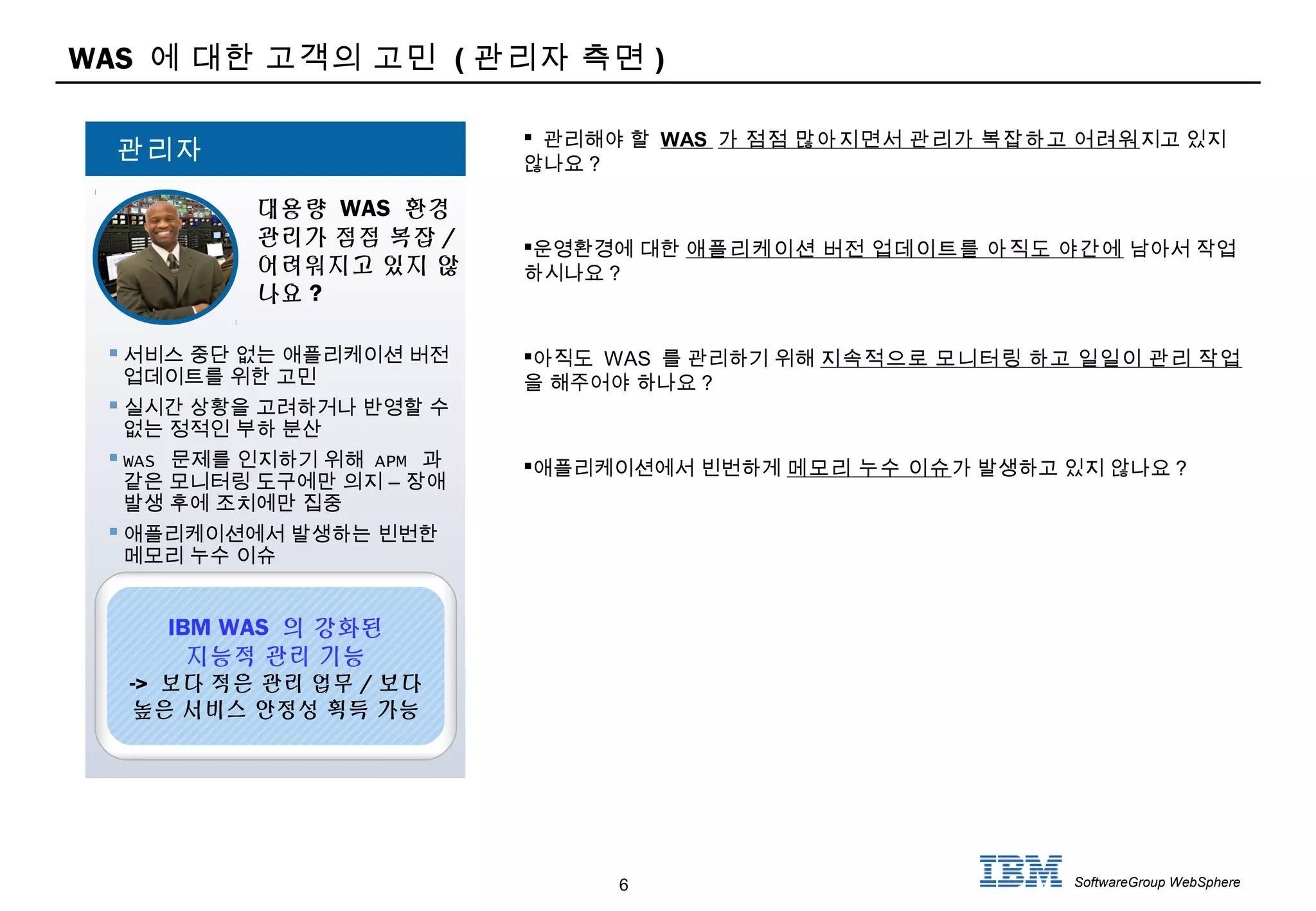 6 SoftwareGroup WebSphere
WAS 에 대한 고객의 고민 ( 관리자 측면 )
 관리해야 할 WAS 가 점점 많아지면서 관리가 복잡하고 어려워지고 있지
않나요 ?
운영환경에 대한 애플리케이션 버전 업데이트를 아직도 야간에 남아서 작업
하시나요 ?
아직도 WAS 를 관리하기 위해 지속적으로 모니터링 하고 일일이 관리 작업
을 해주어야 하나요 ?
애플리케이션에서 빈번하게 메모리 누수 이슈가 발생하고 있지 않나요 ?
 서비스 중단 없는 애플리케이션 버전
업데이트를 위한 고민
 실시간 상황을 고려하거나 반영할 수
없는 정적인 부하 분산
 WAS 문제를 인지하기 위해 APM 과
–같은 모니터링 도구에만 의지 장애
발생 후에 조치에만 집중
 애플리케이션에서 발생하는 빈번한
메모리 누수 이슈
대용량 WAS 환경
관리가 점점 복잡 /
어려워지고 있지 않
나요 ?
관리자
IBM WAS 의 강화된
지능적 관리 기능
-> 보다 적은 관리 업무 / 보다
높은 서비스 안정성 획득 가능
 