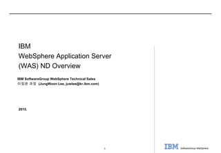 1 SoftwareGroup WebSphere
2015.
IBM SoftwareGroup WebSphere Technical Sales
이정운 과장 (JungWoon Lee, juwlee@kr.ibm.com)
IBM
WebSphere Application Server
(WAS) ND Overview
 