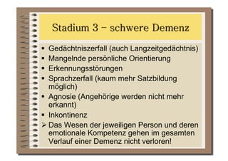   Gedächtniszerfall (auch Langzeitgedächtnis)
  Mangelnde persönliche Orientierung
  Erkennungsstörungen
  Sprachzerfall (kaum mehr Satzbildung
   möglich)
  Agnosie (Angehörige werden nicht mehr
   erkannt)
  Inkontinenz
 Das Wesen der jeweiligen Person und deren
   emotionale Kompetenz gehen im gesamten
   Verlauf einer Demenz nicht verloren!
 