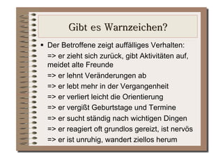   Der Betroffene zeigt auffälliges Verhalten:
   => er zieht sich zurück, gibt Aktivitäten auf,
   meidet alte Freunde
   => er lehnt Veränderungen ab
   => er lebt mehr in der Vergangenheit
   => er verliert leicht die Orientierung
   => er vergißt Geburtstage und Termine
   => er sucht ständig nach wichtigen Dingen
   => er reagiert oft grundlos gereizt, ist nervös
   => er ist unruhig, wandert ziellos herum
 