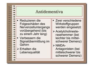  Reduzieren die          Zwei verschiedene
   Folgeschäden des         Wirkstoffgruppen
   Nervenzelluntergangs     werden eingesetzt:
   vorübergehend (bis     Acetylcholineste-
   zu einem Jahr lang)      rasehemmer (bei
  Verbessern die           leichter bis mittel-
   Signalübermittlung im    schwerer Demenz)
   Gehirn                 NMDA-
 Erhalten die              Antagonisten (bei
   Lebensqualität           mittelschwerer bis
                            schwerer Demenz)
 