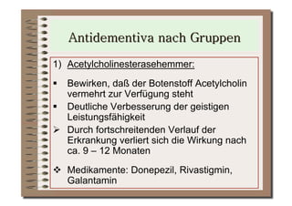 1)  Acetylcholinesterasehemmer:
  Bewirken, daß der Botenstoff Acetylcholin
   vermehrt zur Verfügung steht
  Deutliche Verbesserung der geistigen
   Leistungsfähigkeit
  Durch fortschreitenden Verlauf der
   Erkrankung verliert sich die Wirkung nach
   ca. 9 – 12 Monaten
  Medikamente: Donepezil, Rivastigmin,
   Galantamin
 