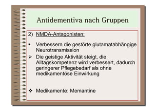 2)  NMDA-Antagonisten:
  Verbessern die gestörte glutamatabhängige
   Neurotransmission
  Die geistige Aktivität steigt, die
   Alltagskompetenz wird verbessert, dadurch
   geringerer Pflegebedarf als ohne
   medikamentöse Einwirkung


  Medikamente: Memantine
 