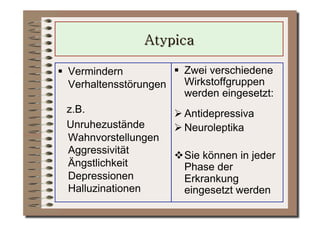   Vermindern            Zwei verschiedene
   Verhaltensstörungen    Wirkstoffgruppen
                          werden eingesetzt:
 z.B.                   Antidepressiva
 Unruhezustände         Neuroleptika
 Wahnvorstellungen
 Aggressivität          Sie können in jeder
 Ängstlichkeit           Phase der
 Depressionen            Erkrankung
 Halluzinationen         eingesetzt werden
 