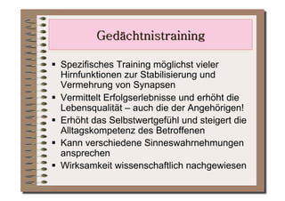   Spezifisches Training möglichst vieler
   Hirnfunktionen zur Stabilisierung und
   Vermehrung von Synapsen
  Vermittelt Erfolgserlebnisse und erhöht die
   Lebensqualität – auch die der Angehörigen!
  Erhöht das Selbstwertgefühl und steigert die
   Alltagskompetenz des Betroffenen
  Kann verschiedene Sinneswahrnehmungen
   ansprechen
  Wirksamkeit wissenschaftlich nachgewiesen
 