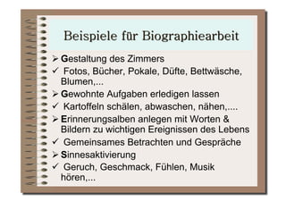  Gestaltung des Zimmers
  Fotos, Bücher, Pokale, Düfte, Bettwäsche,
  Blumen,...
 Gewohnte Aufgaben erledigen lassen
  Kartoffeln schälen, abwaschen, nähen,....
 Erinnerungsalben anlegen mit Worten &
  Bildern zu wichtigen Ereignissen des Lebens
  Gemeinsames Betrachten und Gespräche
 Sinnesaktivierung
  Geruch, Geschmack, Fühlen, Musik
  hören,...
 