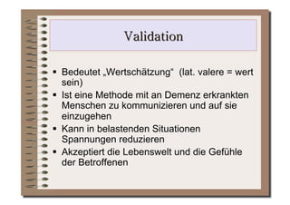   Bedeutet „Wertschätzung“ (lat. valere = wert
   sein)
  Ist eine Methode mit an Demenz erkrankten
   Menschen zu kommunizieren und auf sie
   einzugehen
  Kann in belastenden Situationen
   Spannungen reduzieren
  Akzeptiert die Lebenswelt und die Gefühle
   der Betroffenen
 