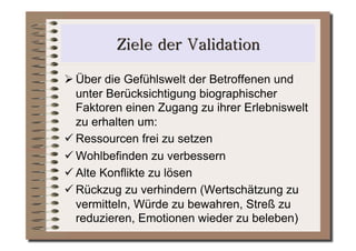  Über die Gefühlswelt der Betroffenen und
  unter Berücksichtigung biographischer
  Faktoren einen Zugang zu ihrer Erlebniswelt
  zu erhalten um:
 Ressourcen frei zu setzen
 Wohlbefinden zu verbessern
 Alte Konflikte zu lösen
 Rückzug zu verhindern (Wertschätzung zu
  vermitteln, Würde zu bewahren, Streß zu
  reduzieren, Emotionen wieder zu beleben)
 