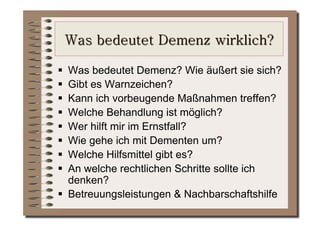   Was bedeutet Demenz? Wie äußert sie sich?
  Gibt es Warnzeichen?
  Kann ich vorbeugende Maßnahmen treffen?
  Welche Behandlung ist möglich?
  Wer hilft mir im Ernstfall?
  Wie gehe ich mit Dementen um?
  Welche Hilfsmittel gibt es?
  An welche rechtlichen Schritte sollte ich
   denken?
  Betreuungsleistungen & Nachbarschaftshilfe
 