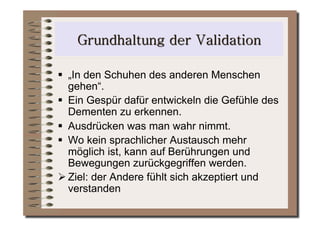   „In den Schuhen des anderen Menschen
   gehen“.
  Ein Gespür dafür entwickeln die Gefühle des
   Dementen zu erkennen.
  Ausdrücken was man wahr nimmt.
  Wo kein sprachlicher Austausch mehr
   möglich ist, kann auf Berührungen und
   Bewegungen zurückgegriffen werden.
 Ziel: der Andere fühlt sich akzeptiert und
   verstanden
 