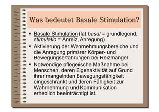   Basale Stimulation (lat.basal = grundlegend,
   stimulatio = Anreiz, Anregung)
  Aktivierung der Wahrnehmungsbereiche und
   die Anregung primärer Körper- und
   Bewegungserfahrungen bei Reizmangel
  Notwendige pflegerische Maßnahme bei
   Menschen, deren Eigenaktivität auf Grund
   ihrer mangelnden Bewegungsfähigkeit
   eingeschränkt und deren Fähigkeit zur
   Wahrnehmung und Kommunikation
   erheblich beeinträchtigt ist.
 
