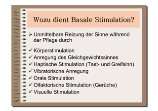  Unmittelbare Reizung der Sinne während
  der Pflege durch
 Körperstimulation
 Anregung des Gleichgewichtssinnes
 Haptische Stimulation (Tast- und Greifsinn)
 Vibratorische Anregung
 Orale Stimulation
 Olfaktorische Stimulation (Gerüche)
 Visuelle Stimulation
 