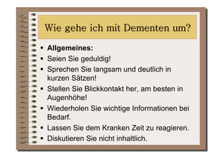   Allgemeines:
  Seien Sie geduldig!
  Sprechen Sie langsam und deutlich in
   kurzen Sätzen!
  Stellen Sie Blickkontakt her, am besten in
   Augenhöhe!
  Wiederholen Sie wichtige Informationen bei
   Bedarf.
  Lassen Sie dem Kranken Zeit zu reagieren.
  Diskutieren Sie nicht inhaltlich.
 