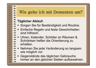 Täglicher Ablauf:
  Sorgen Sie für Beständigkeit und Routine.
  Einfache Regeln und feste Gewohnheiten
   sind hilfreich.
  Uhren, Kalender, Schilder an Räumen &
   Schränken helfen die Orientierung zu
   erhalten.
  Nehmen Sie jede Veränderung so langsam
   wie möglich vor.
  Gegenstände des täglichen Gebrauchs
   immer an den gleichen Stellen aufbewahren.
 