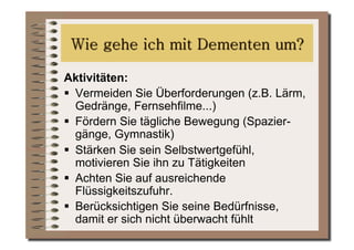 Aktivitäten:
  Vermeiden Sie Überforderungen (z.B. Lärm,
   Gedränge, Fernsehfilme...)
  Fördern Sie tägliche Bewegung (Spazier-
   gänge, Gymnastik)
  Stärken Sie sein Selbstwertgefühl,
   motivieren Sie ihn zu Tätigkeiten
  Achten Sie auf ausreichende
   Flüssigkeitszufuhr.
  Berücksichtigen Sie seine Bedürfnisse,
   damit er sich nicht überwacht fühlt
 
