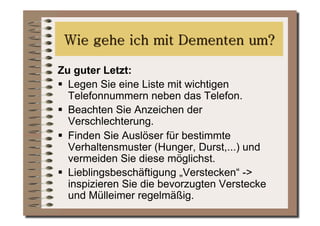 Zu guter Letzt:
  Legen Sie eine Liste mit wichtigen
   Telefonnummern neben das Telefon.
  Beachten Sie Anzeichen der
   Verschlechterung.
  Finden Sie Auslöser für bestimmte
   Verhaltensmuster (Hunger, Durst,...) und
   vermeiden Sie diese möglichst.
  Lieblingsbeschäftigung „Verstecken“ ->
   inspizieren Sie die bevorzugten Verstecke
   und Mülleimer regelmäßig.
 