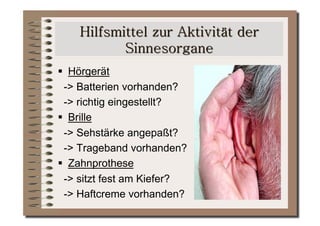   Hörgerät
  -> Batterien vorhanden?
  -> richtig eingestellt?
  Brille
  -> Sehstärke angepaßt?
  -> Trageband vorhanden?
  Zahnprothese
  -> sitzt fest am Kiefer?
  -> Haftcreme vorhanden?
 