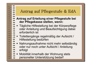 Antrag auf Erteilung einer Pflegestufe bei
   der Pflegekasse stellen, wenn:
  Tägliche Hilfestellung bei der Körperpflege
   oder Anleitung und Beaufsichtigung dabei
   erforderlich ist
  Toilettengänge regelmäßig der Aufsicht /
   Hilfestellung bedürfen
  Nahrungsaufnahme nicht mehr selbständig
   oder nur noch unter Aufsicht / Anleitung
   erfolgt
  Mobilität innerhalb der Wohnung stets
   personeller Unterstützung bedarf
 