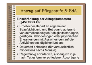 Einschränkung der Alltagskompetenz
   (§45a SGB XI):
  Erheblicher Bedarf an allgemeiner
   Beaufsichtigung und Betreuung aufgrund
   von demenzbedingten Fähigkeitsstörungen,
   geistigen Behinderungen oder psychischen
   Erkrankungen mit Auswirkungen auf die
   Aktivitäten des täglichen Lebens
  Dauerhaft anhaltend (für voraussichtlich
   mindestens sechs Monate)
  Regelmäßig erforderlich, also täglich in je
   nach Tagesform verschiedener Ausprägung
 