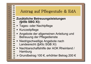 Zusätzliche Betreuungsleistungen
   (§45b SBG XI):
  Tages- oder Nachtpflege
  Kurzzeitpflege
  Angebote der allgemeinen Anleitung und
   Betreuung der Pflegedienste
  Niedrigschwellige Angebote nach
   Landesrecht (§45c SGB XI)
  Nachbarschaftshilfe der AOK Rheinland /
   Hamburg
 Grundbetrag 100 €, erhöhter Betrag 200 €
 