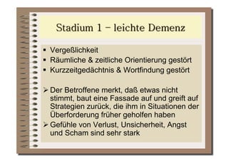   Vergeßlichkeit
  Räumliche & zeitliche Orientierung gestört
  Kurzzeitgedächtnis & Wortfindung gestört

 Der Betroffene merkt, daß etwas nicht
  stimmt, baut eine Fassade auf und greift auf
  Strategien zurück, die ihm in Situationen der
  Überforderung früher geholfen haben
 Gefühle von Verlust, Unsicherheit, Angst
  und Scham sind sehr stark
 