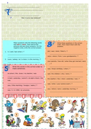 ?
     _____________________________________

        _____________________________________

     
     _____________________________________

         ?                 Was it sunny last weekend?




              Make questions with the following words                         Write these questions in the correct
              and was or were. Then look at the                               order, then match them with the
              pictures and give short answers. For the                        answers.
              negative ones, write the correct answer.

1.   it / cold / last winter / ?                               job / was / what / Peter’s / ?

     _____________________________________                        ______________________________________

     _____________________________________                     were / where / from / your grandparents / ?

2.   Louis / asleep / at 2 o’clock / in the morning / ?           ______________________________________

     _____________________________________                     your parents / how old / when they got married / were

     _____________________________________                        /?

3.   Brad and Vicky / late for school / this morning /to
           Write the words in the correct order ?                 ______________________________________
             make sentences.
     _____________________________________                     was / Andy’s birthday / when / ?

   _____________________________________                          ______________________________________
   at school / Mrs. Jones / my teacher / was                   sad / the children / why / were / ?
4. the lion / in the jungle / last week / ?
   _______________________________________                        ______________________________________
   _____________________________________
   in bed / yesterday / weren’t / at eight o’clock / the
   _____________________________________                       the weather / like / what / yesterday / was / ?
   kids
5. your uncle and aunt / well / yesterday / ?                     ______________________________________
   _______________________________________
   _____________________________________                       was / when / your science exam / ?
     you / this morning / hungry / were / ?
   _____________________________________                          ______________________________________
   _______________________________________
6. was (sing.) / at theat university
   you / I / in 1990 / cinema / yesterday night / ?            you / where / were / yesterday morning / ?

     _____________________________________                        ______________________________________
                                                                                               Correct the
     _______________________________________                   mistakes.
     _____________________________________
     last Sunday / were / Robert and Paula / at the
7. church / dressed up / last Halloween / ?
   Andrew                                                      a. It was on 4th May.
     _______________________________________
     _____________________________________                     b. 4He was a you last year?
               1                          3                    How old was waiter.
     wasn’t / the shop assistant / to us / very
     _____________________________________                         It was very cold and windy.5
                                                               c. ______________________________________
8. friendly / tired 2 after the party / ?
   you (pl.)        /                                          These nurses wasweren’t with their friends.
                                                               d. Because they very helpful.
     _______________________________________
     _____________________________________                     e. ______________________________________
                                                                  It was yesterday, and it was very difficult.
     Mark / worried / was / about the exam / ?
     _____________________________________                     I weren’t at home yesterday.
                                                               f. They were from Germany.
                                                                  ______________________________________
9. _______________________________________
   Melissa / at work / last week / ?                           g. We were at the shopping centre all morning.
                                                               Angela born in 1980.
     in the bedroom / the dogs / Tom / with /
                6
     _____________________________________                     h. My father9                          10
                                                                             was twenty-nine and my mother was
                                                           8      ______________________________________
     were                        7
     _____________________________________                     Thetwenty-six. was busy?
                                                                   restaurant
10. _______________________________________
    Charles and Elisabeth / at home / for dinner / ?              ______________________________________
     _____________________________________                          1     2      3     4        5    6   7       8
     _____________________________________
 