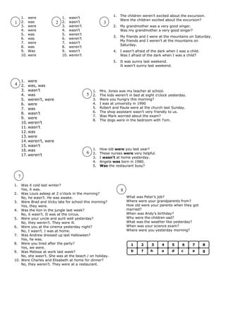 1.   The children weren’t excited about the excursion.
         1.    were              1.    wasn’t
                                                                       Were the children excited about the excursion?
1        2.    was           2   2.    wasn’t               3
         3.    were              3.    weren’t                    2.   My grandmother was a very good singer.
         4.    were              4.    wasn’t                          Was my grandmother a very good singer?
         5.    was               5.    weren’t
                                                                  3.   My friends and I were at the mountains on Saturday.
         6.    was               6.    weren’t
                                                                       My friends and I weren’t at the mountains on
         7.    were              7.    wasn’t
                                                                       Saturday.
         8.    was               8.    weren’t
         9.    Was               9.    wasn’t                     4.   I wasn’t afraid of the dark when I was a child.
         10.   were              10.   weren’t                         Was I afraid of the dark when I was a child?
                                                                  5.   It was sunny last weekend.
                                                                       It wasn’t sunny last weekend.



         1. were
4 2. was, was
         3. wasn’t                                   1.   Mrs. Jones was my teacher at school.
         4. was                                  5   2.   The kids weren’t in bed at eight o’clock yesterday.
         5. weren’t, were                            3.   Were you hungry this morning?
         6. were                                     4.   I was at university in 1990
         7. was                                      5.   Robert and Paula were at the church last Sunday.
         8. wasn’t                                   6.   The shop assistant wasn’t very friendly to us.
                                                     7.   Was Mark worried about the exam?
         9. were
                                                     8.   The dogs were in the bedroom with Tom.
         10. weren’t
         11. wasn’t
         12. was
         13. were
         14. weren’t, were
         15. wasn’t
         16. was                                     1.   How old were you last year?
         17. weren’t
                                                 6   2.   These nurses were very helpful.
                                                     3.   I wasn’t at home yesterday.
                                                     4.   Angela was born in 1980.
                                                     5.   Was the restaurant busy?


     7
1.  Was it cold last winter?
    Yes, it was.                                                       8
2. Was Louis asleep at 2 o’clock in the morning?
    No, he wasn’t. He was awake.                                           What was Peter’s job?
3. Were Brad and Vicky late for school this morning?                       Where were your grandparents from?
    Yes, they were.                                                        How old were your parents when they got
4. Was the lion in the jungle last week?                                   married?
    No, it wasn’t. It was at the circus.                                   When was Andy’s birthday?
5. Were your uncle and aunt well yesterday?                                Why were the children sad?
    No, they weren’t. They were ill.                                       What was the weather like yesterday?
6. Were you at the cinema yesterday night?                                 When was your science exam?
    No, I wasn’t. I was at home.                                           Where were you yesterday morning?
7. Was Andrew dressed up last Halloween?
    Yes, he was.
8. Were you tired after the party?                                           1     2     3     4       5   6     7       8
    Yes, we were.
9. Was Melissa at work last week?                                            b     f     h     a       d   c     e       g
    No, she wasn’t. She was at the beach / on holiday.
10. Were Charles and Elisabeth at home for dinner?
    No, they weren’t. They were at a restaurant.
 