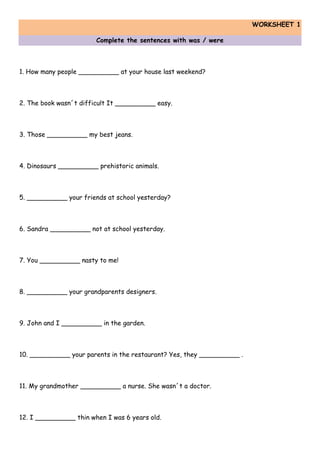 WORKSHEET 1
Complete the sentences with was / were
1. How many people __________ at your house last weekend?
2. The book wasn´t difficult It __________ easy.
3. Those __________ my best jeans.
4. Dinosaurs __________ prehistoric animals.
5. __________ your friends at school yesterday?
6. Sandra __________ not at school yesterday.
7. You __________ nasty to me!
8. __________ your grandparents designers.
9. John and I __________ in the garden.
10. __________ your parents in the restaurant? Yes, they __________ .
11. My grandmother __________ a nurse. She wasn´t a doctor.
12. I __________ thin when I was 6 years old.
 
