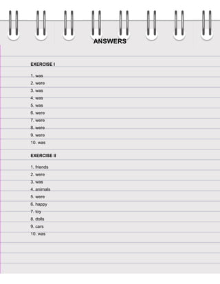 ANSWERS

EXERCISE I
1. was
2. were
3. was
4. was
5. was
6. were
7. were
8. were
9. were
10. was
EXERCISE II
1. friends
2. were
3. was
4. animals
5. were
6. happy
7. toy
8. dolls
9. cars
10. was

 