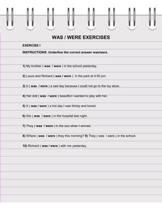WAS / WERE EXERCISES
EXERCISE I
INSTRUCTIONS: Underline the correct answer was/were.

1) My brother ( was / were ) in the school yesterday.
2) Laura and Richard ( was / were ) in the park at 4:00 pm.
3) It ( was / were ) a sad day because I could not go to the toy store.
4) Her doll ( was / were ) beautiful I wanted to play with her.
5) It ( was / were ) a hot day I was thirsty and bored.
6) We ( was / were ) in the hospital last night.
7) They ( was / were ) in the zoo when I arrived.
8) Where ( was / were ) they this morning? 9) They ( was / were ) in the school.
10) Richard ( was / were ) with me yesterday.

 