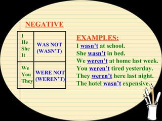NEGATIVE
I
He
She
It
We
You
They
WAS NOT
(WASN’T)
WERE NOT
(WEREN’T)
EXAMPLES:
I wasn’t at school.
She wasn’t in bed.
We weren’t at home last week.
You weren’t tired yesterday.
They weren’t here last night.
The hotel wasn’t expensive.