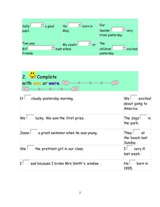 2
Sally a good
pupil.
He born in
May.
Our
teacher very
tired yesterday.
Tom and
Bill best
friends.
My cousin at
school.
The
children excited
yesterday.
2. Complete
with was or were.
It cloudy yesterday morning. We excited
about going to
America.
We lucky. We won the first prize. The dogs in
the park.
Jason a great swimmer when he was young. They at
the beach last
Sunday.
She the prettiest girl in our class. I very ill
last week.
I sad because I broke Mrs Smith´s window . He born in
1995.
 