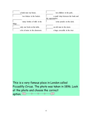 4
a bank near my house. ten children in the park.
two kittens in the basket. a small shop between the bank and
the supermarket.
many bottles of milk in the
fridge.
some pencils on the desk.
only one book on the table. an old man in the street.
a lot of noise in the classroom. a huge crocodile in the river
This is a very famous place in London called
Piccadilly Circus. The photo was taken in 1896. Look
at the photo and choose the correct
option.
 