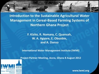 Introduction to the Sustainable Agricultural Water
 Management in Cereal-Based Farming Systems of
             Northern Ghana Project

           F. Kizito, R. Namara, C. Quansah,
               W. A. Agyare, E. Obuobie,
                       and A. Danso

       International Water Management Institute (IWMI)

      Project Partner Meeting, Accra, Ghana 8 August 2012



                                                            1
                 Water for a food-secure world
 