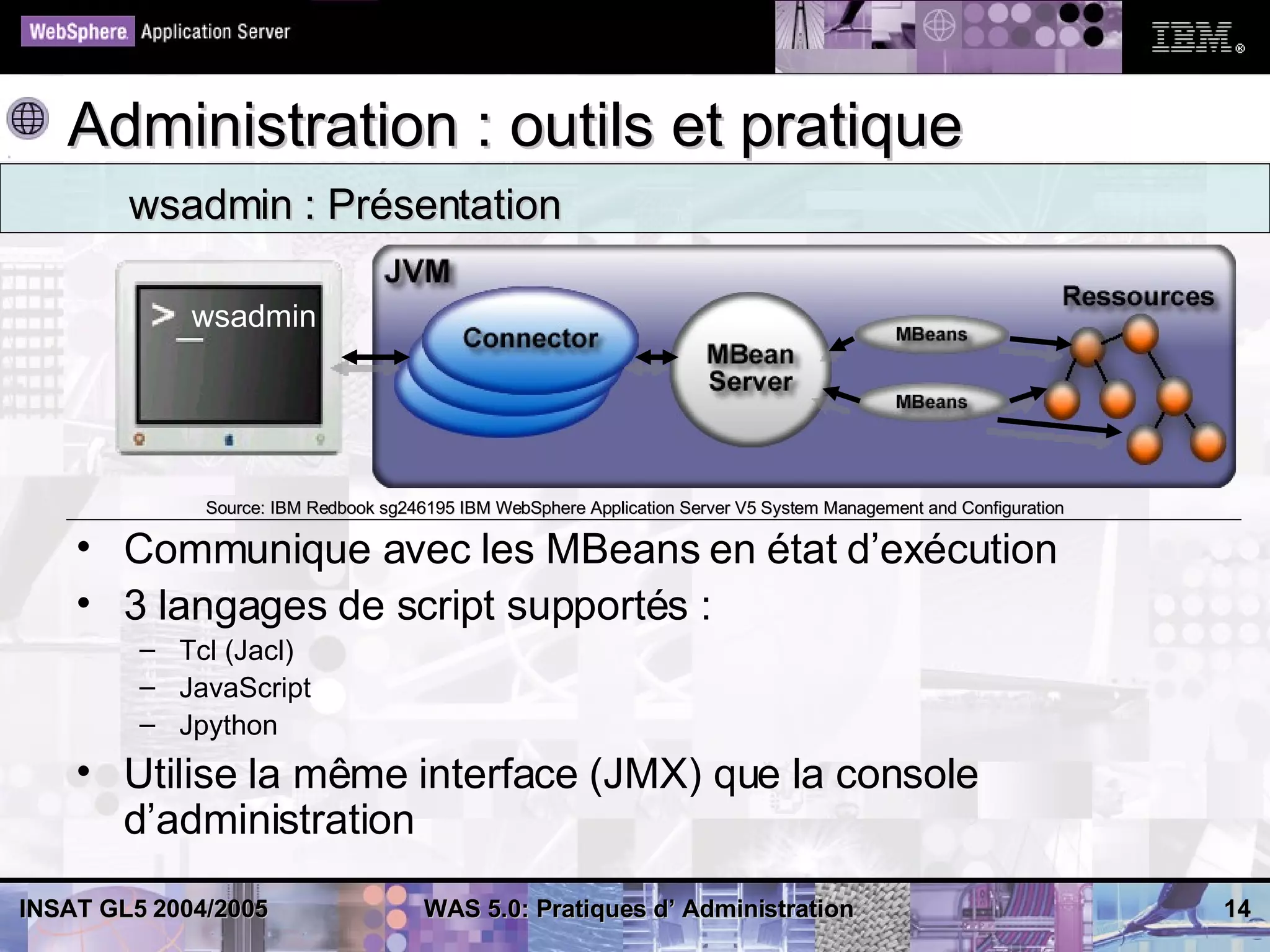 Administration : outils et pratique
        wsadmin : Présentation

             wsadmin




              Source: IBM Redbook sg246195 IBM WebSphere Application Server V5 System Management and Configuration

    • Communique avec les MBeans en état d’exécution
    • 3 langages de script supportés :
         – Tcl (Jacl)
         – JavaScript
         – Jpython
    • Utilise la même interface (JMX) que la console
      d’administration
INSAT GL5 2004/2005                    WAS 5.0: Pratiques d’ Administration                                          14
 