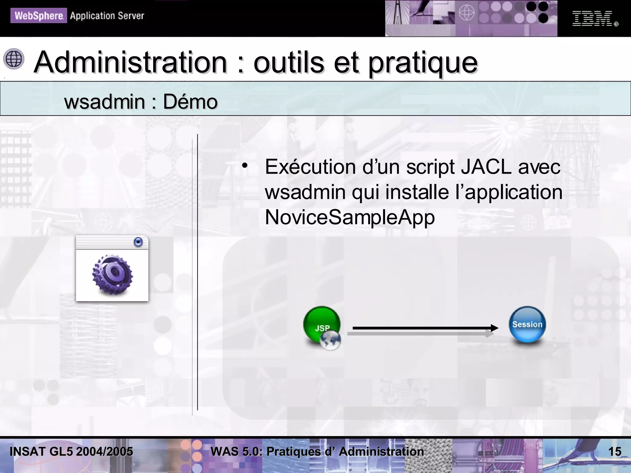 Administration : outils et pratique
        wsadmin : Démo


                           • Exécution d’un script JACL avec
                             wsadmin qui installe l’application
                             NoviceSampleApp




INSAT GL5 2004/2005   WAS 5.0: Pratiques d’ Administration        15
 