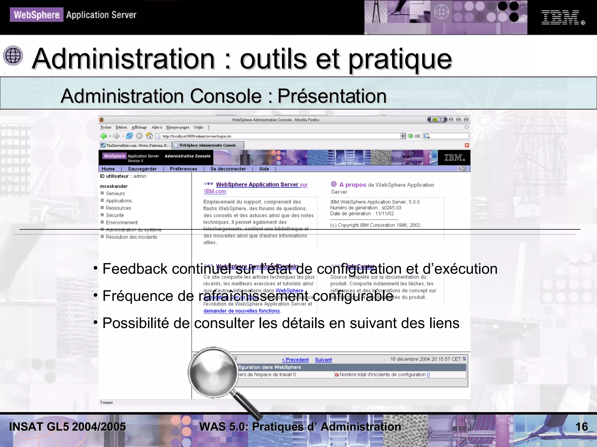 Administration : outils et pratique
        Administration Console : Présentation




             • Feedback continuel sur l’état de configuration et d’exécution
             • Fréquence de rafraîchissement configurable
             • Possibilité de consulter les détails en suivant des liens




INSAT GL5 2004/2005           WAS 5.0: Pratiques d’ Administration             16
 