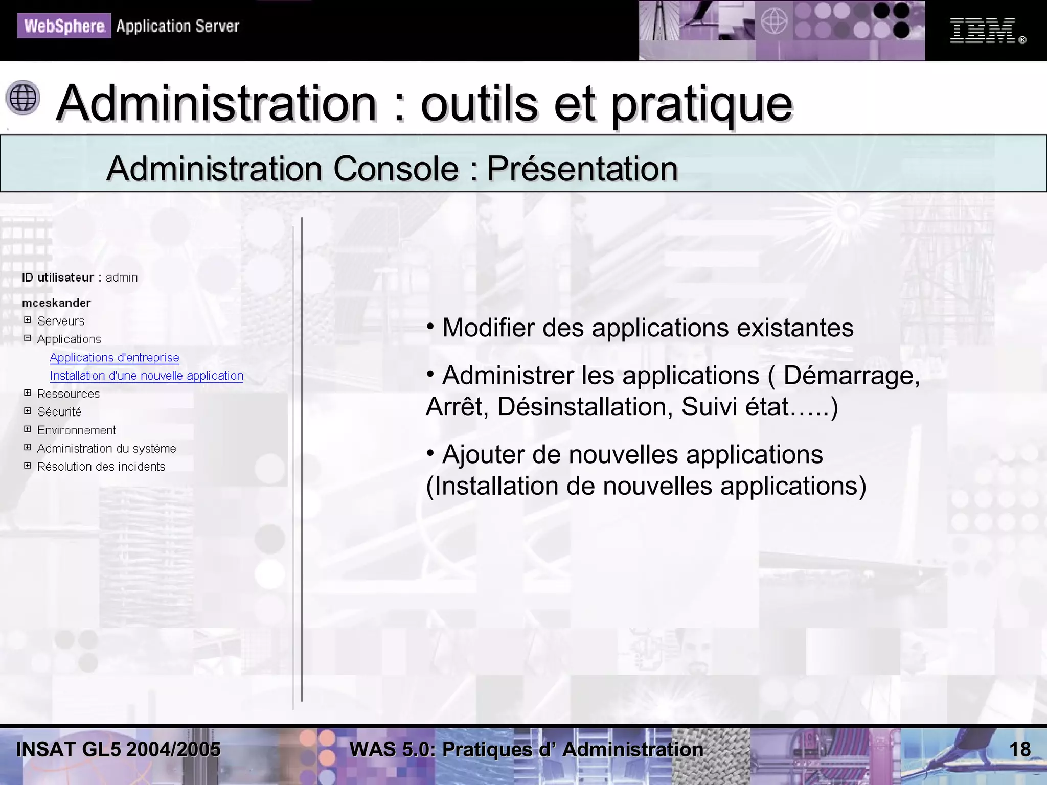 Administration : outils et pratique
        Administration Console : Présentation



                              • Modifier des applications existantes
                              • Administrer les applications ( Démarrage,
                              Arrêt, Désinstallation, Suivi état…..)
                              • Ajouter de nouvelles applications
                              (Installation de nouvelles applications)




INSAT GL5 2004/2005    WAS 5.0: Pratiques d’ Administration                 18
 