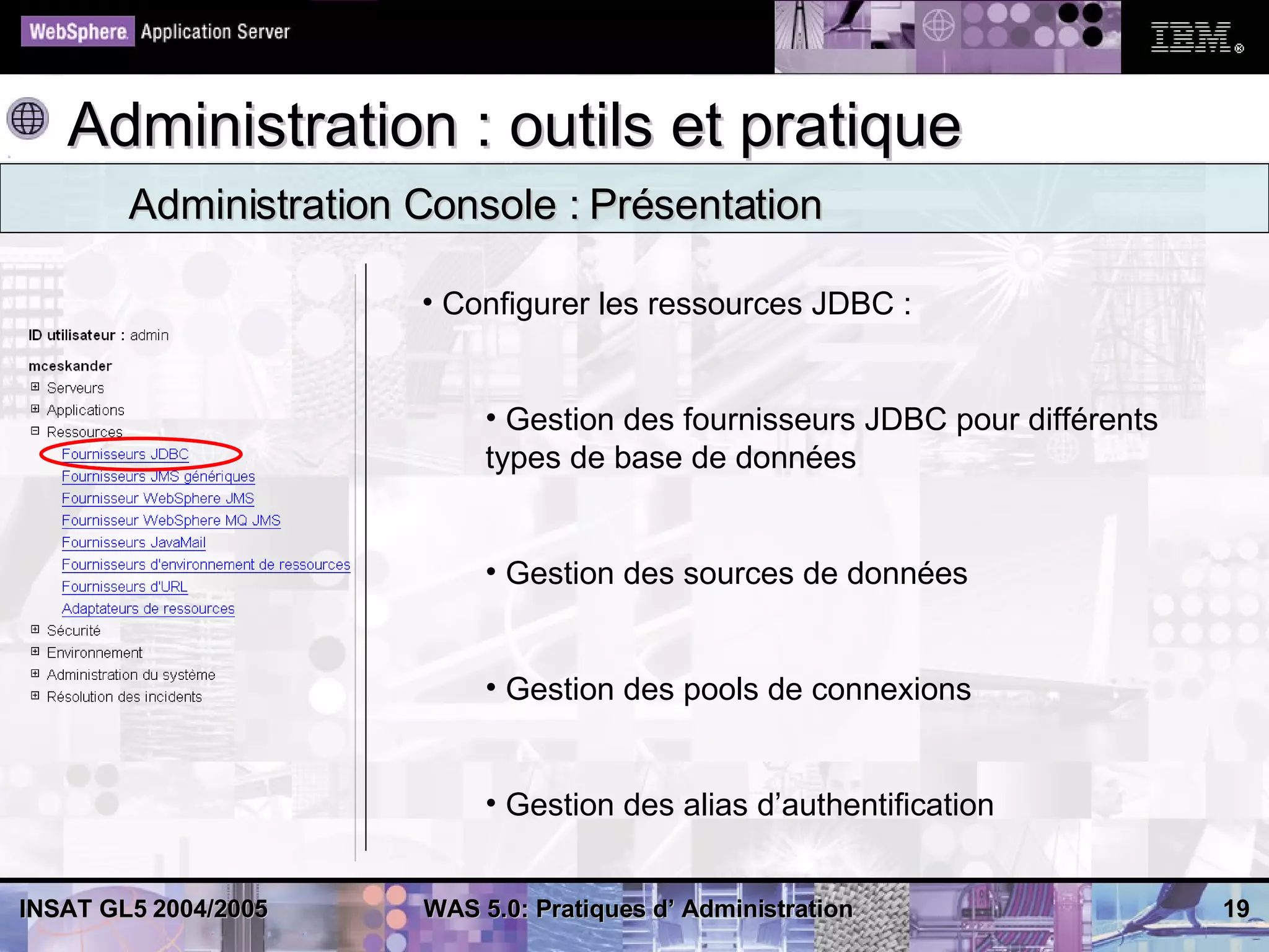Administration : outils et pratique
        Administration Console : Présentation

                       • Configurer les ressources JDBC :


                            • Gestion des fournisseurs JDBC pour différents
                            types de base de données


                            • Gestion des sources de données


                            • Gestion des pools de connexions


                            • Gestion des alias d’authentification


INSAT GL5 2004/2005    WAS 5.0: Pratiques d’ Administration                   19
 