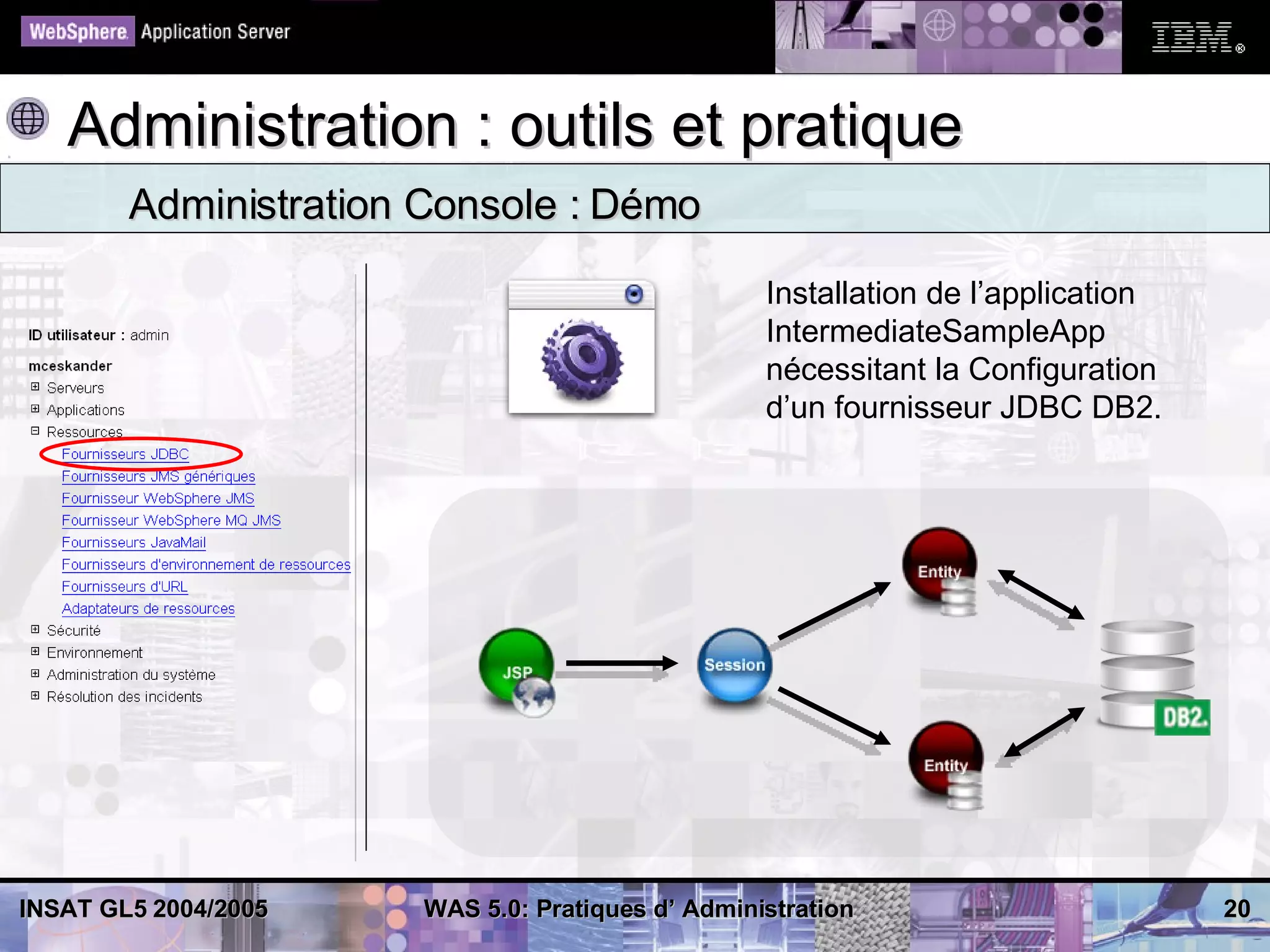 Administration : outils et pratique
        Administration Console : Démo

                                                  Installation de l’application
                                                  IntermediateSampleApp
                                                  nécessitant la Configuration
                                                  d’un fournisseur JDBC DB2.




INSAT GL5 2004/2005   WAS 5.0: Pratiques d’ Administration                        20
 