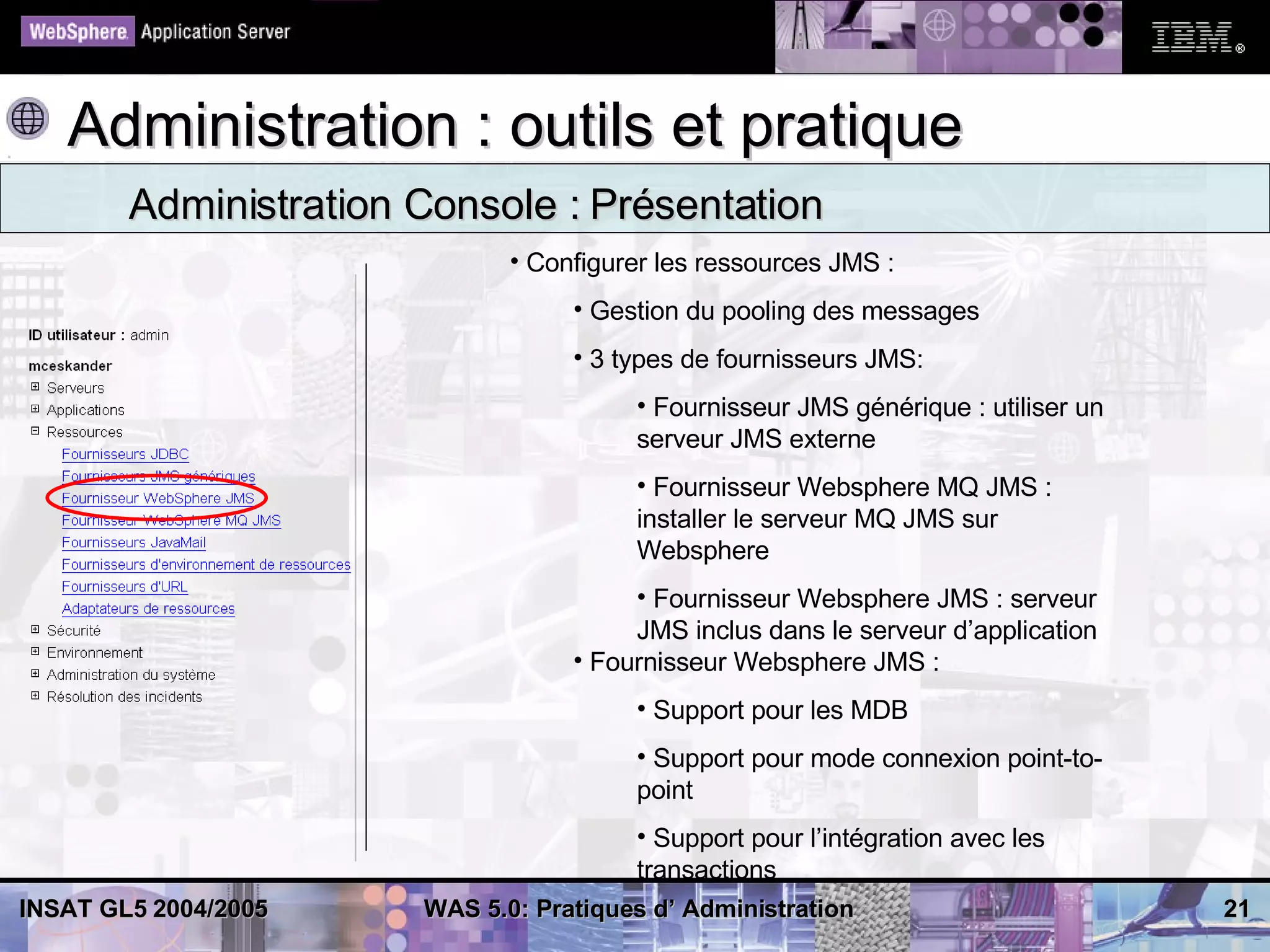 Administration : outils et pratique
        Administration Console : Présentation
                              • Configurer les ressources JMS :
                                   • Gestion du pooling des messages
                                   • 3 types de fournisseurs JMS:
                                        • Fournisseur JMS générique : utiliser un
                                        serveur JMS externe
                                        • Fournisseur Websphere MQ JMS :
                                        installer le serveur MQ JMS sur
                                        Websphere
                                        • Fournisseur Websphere JMS : serveur
                                        JMS inclus dans le serveur d’application
                                   • Fournisseur Websphere JMS :
                                        • Support pour les MDB
                                        • Support pour mode connexion point-to-
                                        point
                                        • Support pour l’intégration avec les
                                        transactions
INSAT GL5 2004/2005    WAS 5.0: Pratiques d’ Administration                         21
 
