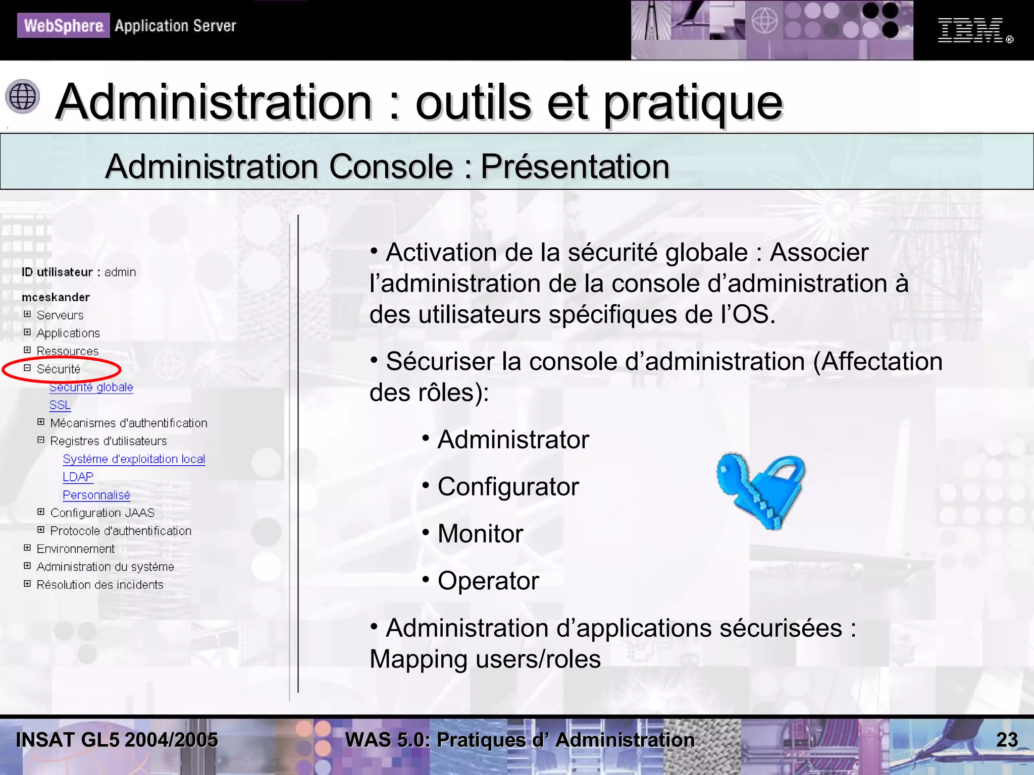 Administration : outils et pratique
        Administration Console : Présentation

                         • Activation de la sécurité globale : Associer
                         l’administration de la console d’administration à
                         des utilisateurs spécifiques de l’OS.
                         • Sécuriser la console d’administration (Affectation
                         des rôles):
                              • Administrator
                              • Configurator
                              • Monitor
                              • Operator
                         • Administration d’applications sécurisées :
                         Mapping users/roles


INSAT GL5 2004/2005    WAS 5.0: Pratiques d’ Administration                     23
 
