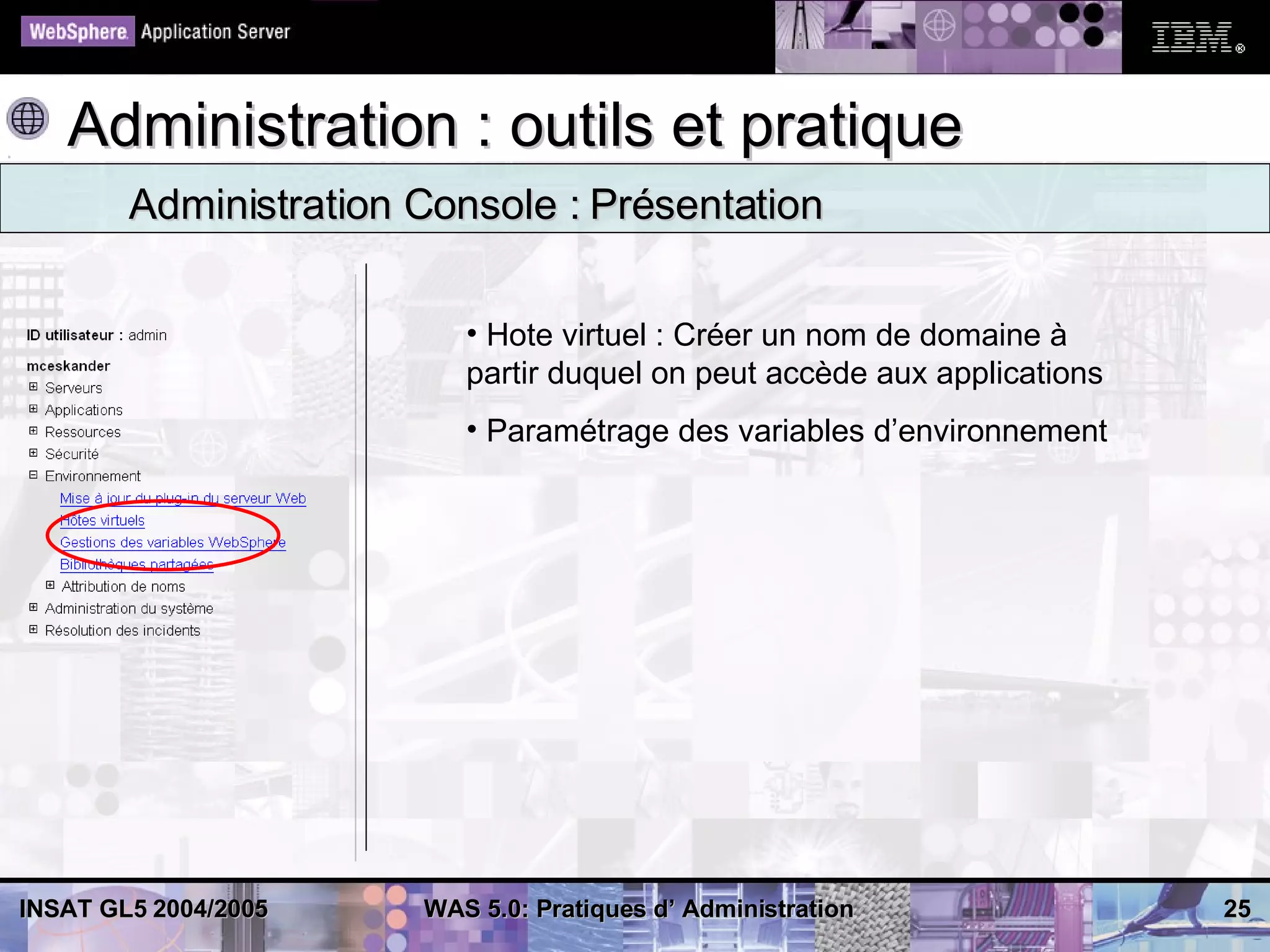 Administration : outils et pratique
        Administration Console : Présentation

                          • Hote virtuel : Créer un nom de domaine à
                          partir duquel on peut accède aux applications
                          • Paramétrage des variables d’environnement




INSAT GL5 2004/2005    WAS 5.0: Pratiques d’ Administration               25
 