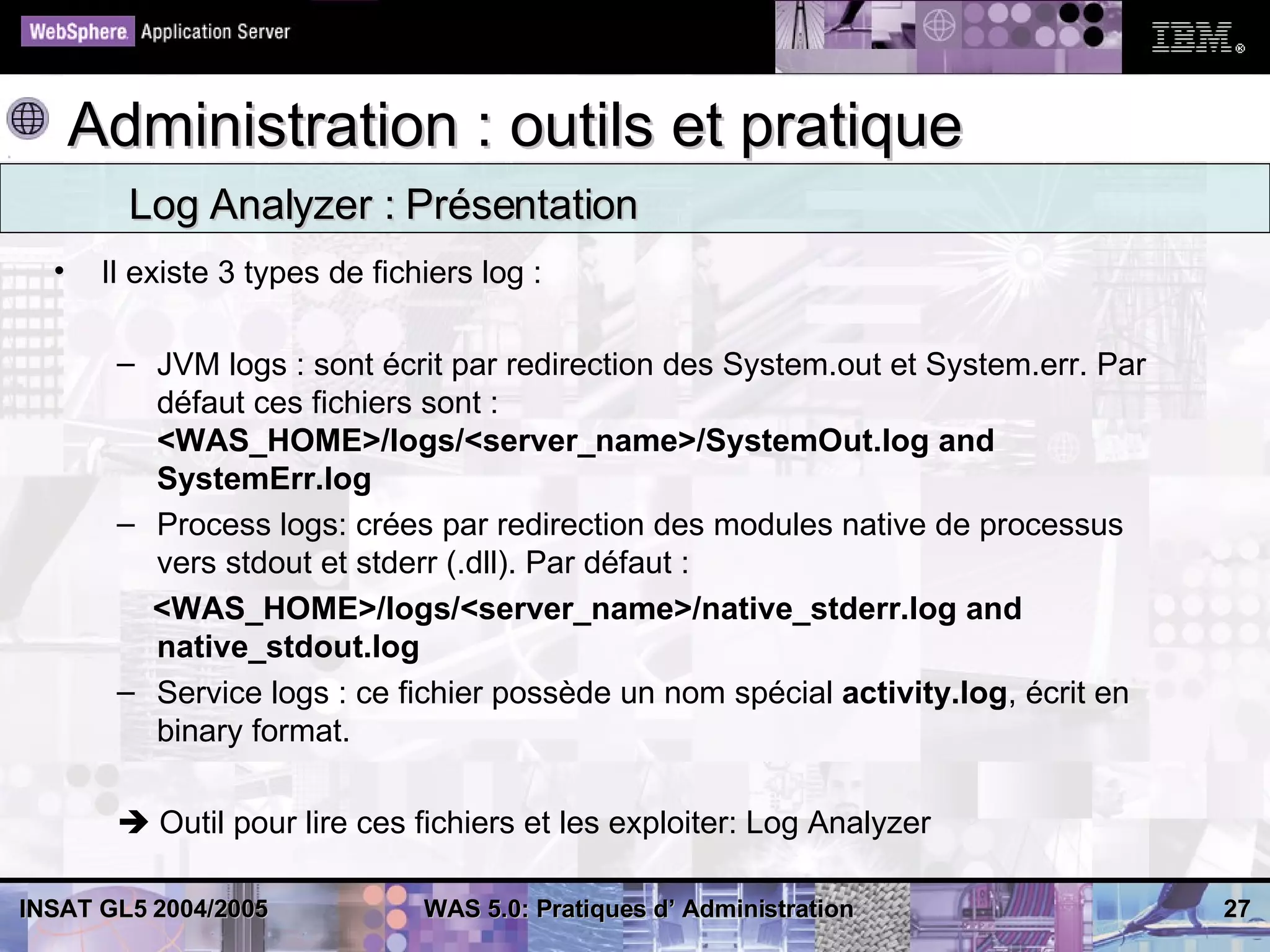 Administration : outils et pratique
         Log Analyzer : Présentation
  •    Il existe 3 types de fichiers log :

        – JVM logs : sont écrit par redirection des System.out et System.err. Par
          défaut ces fichiers sont :
          <WAS_HOME>/logs/<server_name>/SystemOut.log and
          SystemErr.log
        – Process logs: crées par redirection des modules native de processus
          vers stdout et stderr (.dll). Par défaut :
          <WAS_HOME>/logs/<server_name>/native_stderr.log and
          native_stdout.log
        – Service logs : ce fichier possède un nom spécial activity.log, écrit en
          binary format.

         Outil pour lire ces fichiers et les exploiter: Log Analyzer

INSAT GL5 2004/2005             WAS 5.0: Pratiques d’ Administration                27
 