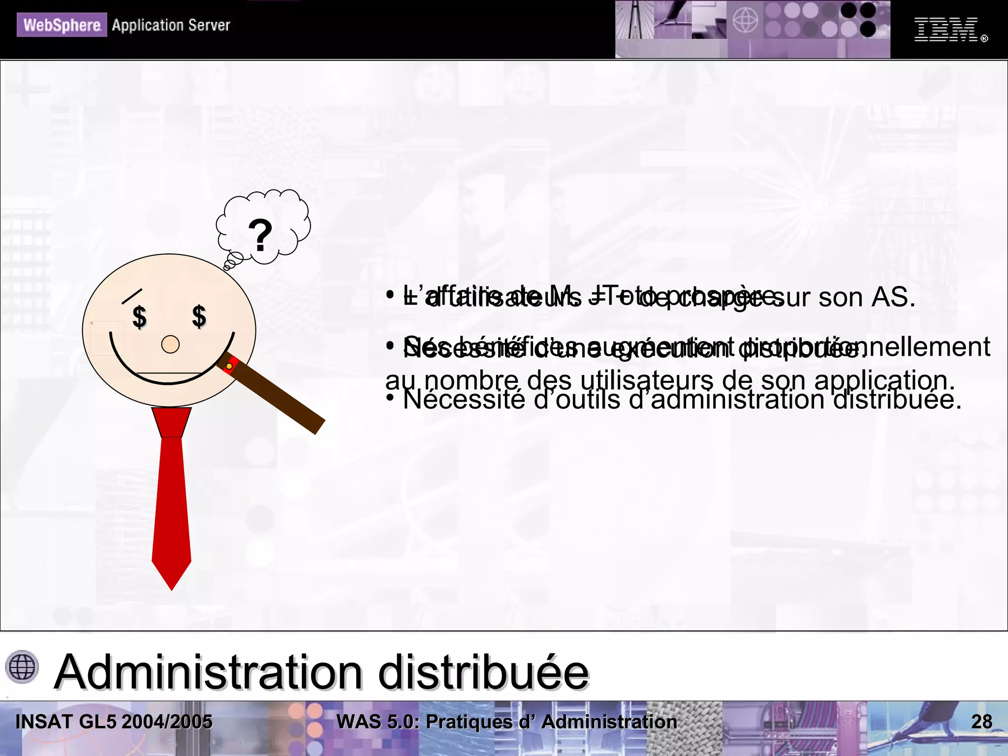 ?
                               • L’affaire de M. JToto prospère. son AS.
                                 + d’utilisateurs = + de charge sur
           $    $
                               • Ses bénéfices augmentent distribuée.
                                 Nécessité d’une exécution proportionnellement
                               au nombre des utilisateurs de son application.
                               • Nécessité d’outils d’administration distribuée.




   Administration distribuée
INSAT GL5 2004/2005       WAS 5.0: Pratiques d’ Administration                28
 