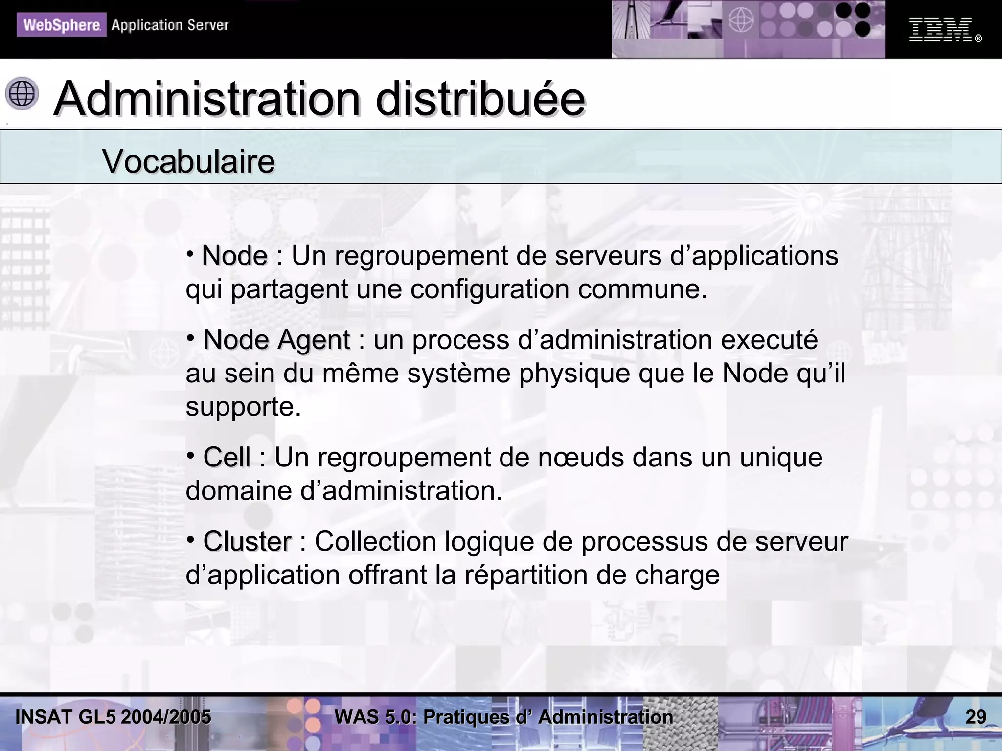 Administration distribuée
        Vocabulaire

                • Node : Un regroupement de serveurs d’applications
                qui partagent une configuration commune.
                • Node Agent : un process d’administration executé
                au sein du même système physique que le Node qu’il
                supporte.
                • Cell : Un regroupement de nœuds dans un unique
                domaine d’administration.
                • Cluster : Collection logique de processus de serveur
                d’application offrant la répartition de charge




INSAT GL5 2004/2005         WAS 5.0: Pratiques d’ Administration         29
 