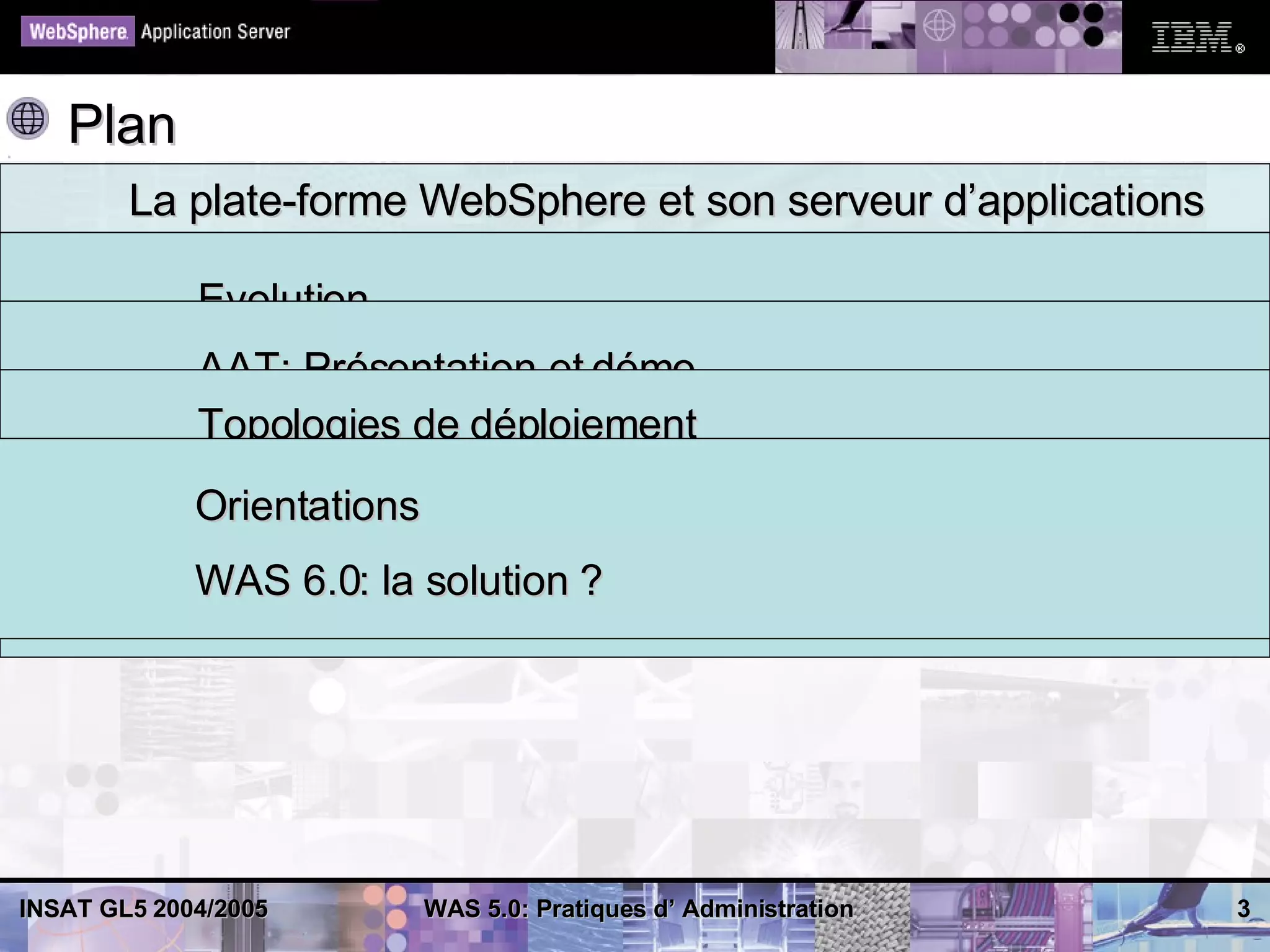 Plan
        La plate-forme WebSphere et son serveur d’applications
        Administration: outils et pratique
           Evolution
        Administration avancée distribuée: outils et pratique
           AAT: Présentation et démo
           Architecture
        Anticiper le futur
           Topologies de déploiement
           wsadmin: Présentation et démo
             Orientations ND
             Architecture Console: Présentation et démos
             Administration
             WAS 6.0: la solution ?
             Administration avancée
             Log Analyzer




INSAT GL5 2004/2005     WAS 5.0: Pratiques d’ Administration     3
 