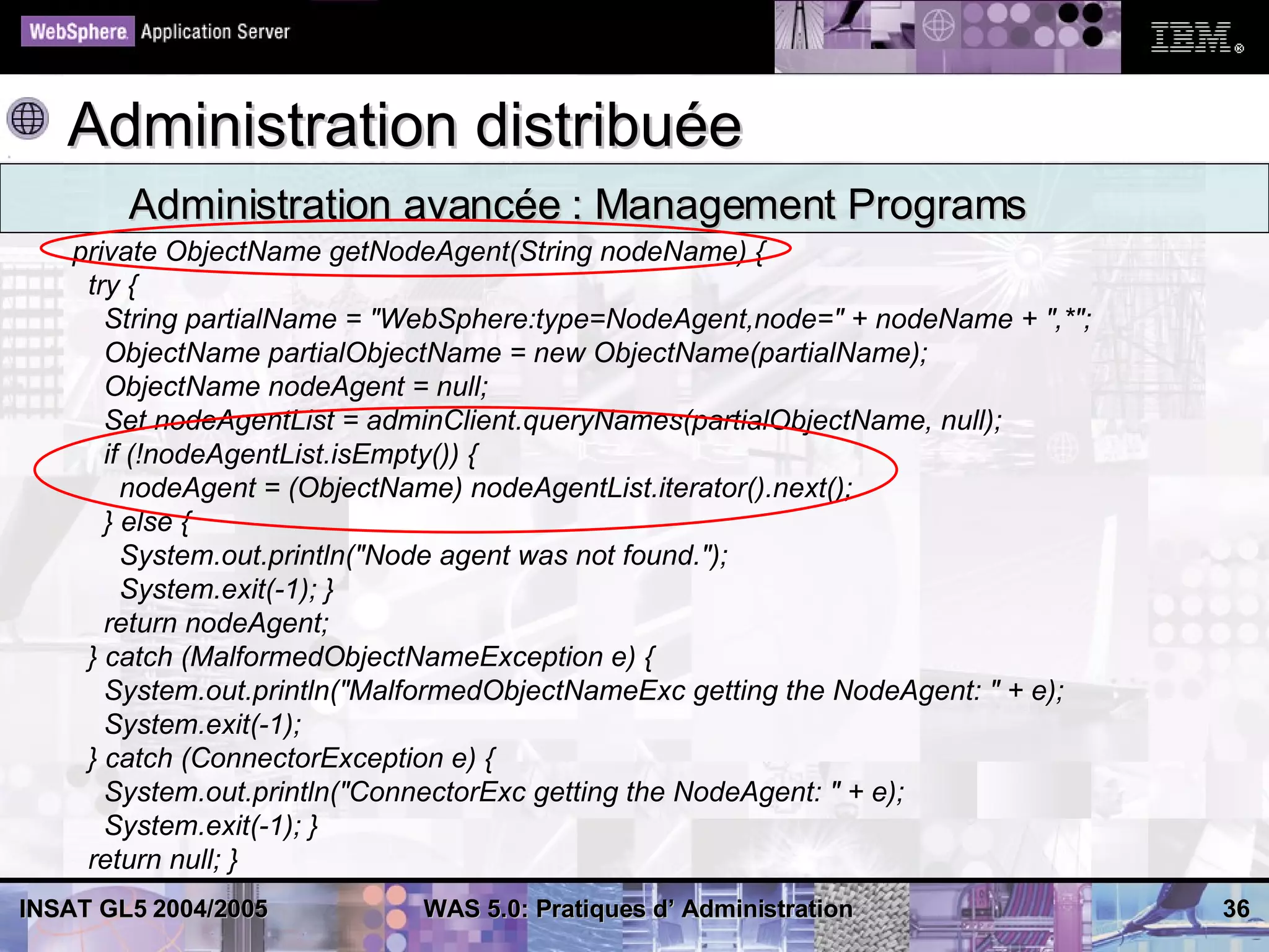 Administration distribuée
        Administration avancée : Management Programs
    private ObjectName getNodeAgent(String nodeName) {
     try {
       String partialName = "WebSphere:type=NodeAgent,node=" + nodeName + ",*";
       ObjectName partialObjectName = new ObjectName(partialName);
       ObjectName nodeAgent = null;
       Set nodeAgentList = adminClient.queryNames(partialObjectName, null);
       if (!nodeAgentList.isEmpty()) {
         nodeAgent = (ObjectName) nodeAgentList.iterator().next();
       } else {
         System.out.println("Node agent was not found.");
         System.exit(-1); }
       return nodeAgent;
     } catch (MalformedObjectNameException e) {
       System.out.println("MalformedObjectNameExc getting the NodeAgent: " + e);
       System.exit(-1);
     } catch (ConnectorException e) {
       System.out.println("ConnectorExc getting the NodeAgent: " + e);
       System.exit(-1); }
     return null; }
INSAT GL5 2004/2005           WAS 5.0: Pratiques d’ Administration                 36
 