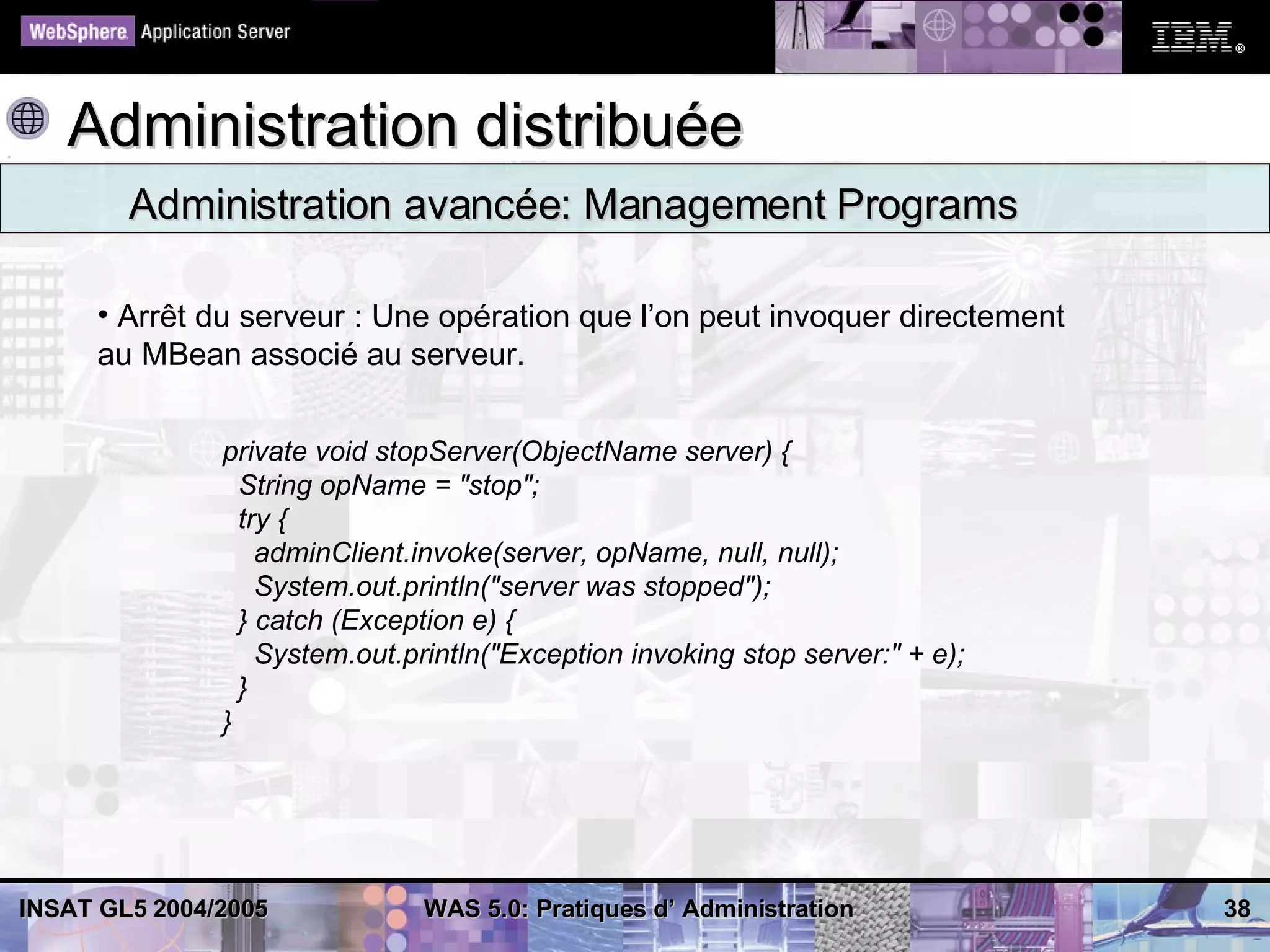 Administration distribuée
        Administration avancée: Management Programs

     • Arrêt du serveur : Une opération que l’on peut invoquer directement
     au MBean associé au serveur.


               private void stopServer(ObjectName server) {
                 String opName = "stop";
                 try {
                   adminClient.invoke(server, opName, null, null);
                   System.out.println("server was stopped");
                 } catch (Exception e) {
                   System.out.println("Exception invoking stop server:" + e);
                 }
               }




INSAT GL5 2004/2005            WAS 5.0: Pratiques d’ Administration             38
 
