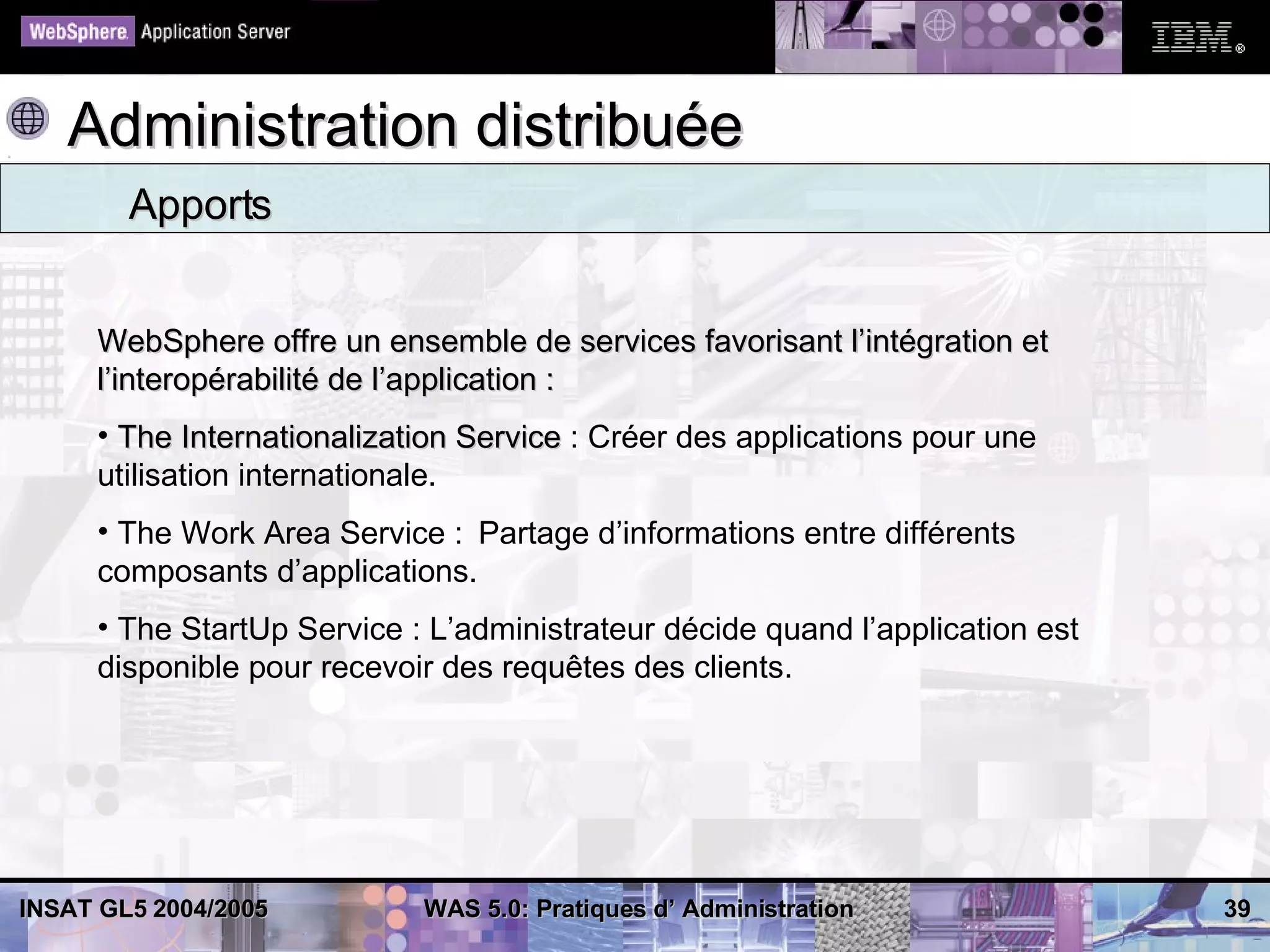 Administration distribuée
        Apports


     WebSphere offre un ensemble de services favorisant l’intégration et
     l’interopérabilité de l’application :
     • The Internationalization Service : Créer des applications pour une
     utilisation internationale.
     • The Work Area Service : Partage d’informations entre différents
     composants d’applications.
     • The StartUp Service : L’administrateur décide quand l’application est
     disponible pour recevoir des requêtes des clients.




INSAT GL5 2004/2005         WAS 5.0: Pratiques d’ Administration               39
 